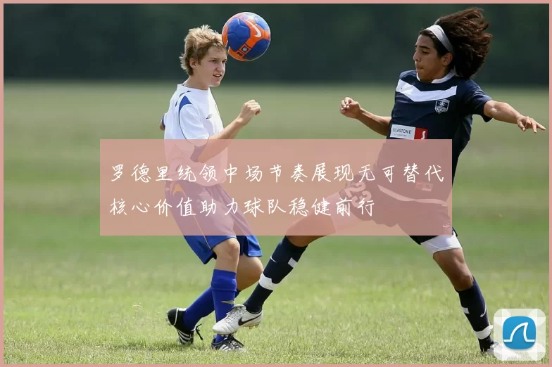 罗德里统领中场节奏展现无可替代核心价值助力球队稳健前行