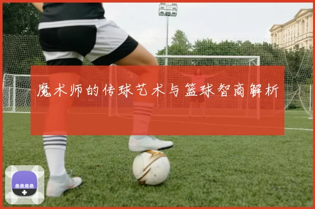 魔术师的传球艺术与篮球智商解析