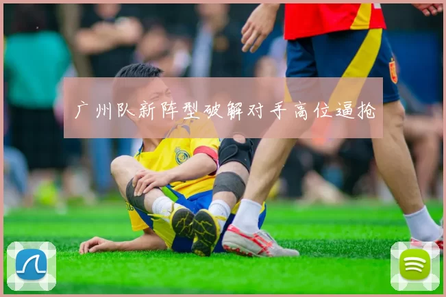 广州队新阵型破解对手高位逼抢