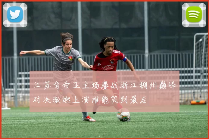 江苏肯帝亚主场鏖战浙江稠州巅峰对决激燃上演谁能笑到最后