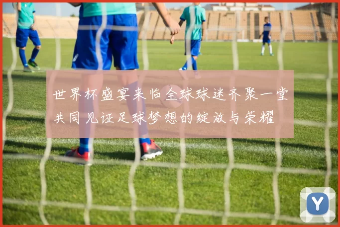 世界杯盛宴来临全球球迷齐聚一堂共同见证足球梦想的绽放与荣耀