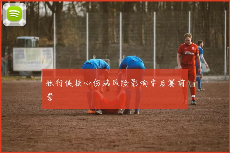 独行侠核心伤病风险影响季后赛前景