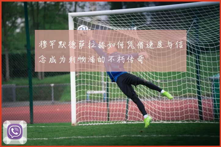 穆罕默德萨拉赫如何凭借速度与信念成为利物浦的不朽传奇