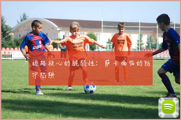 边路核心的脆弱性：萨卡面临的防守陷阱