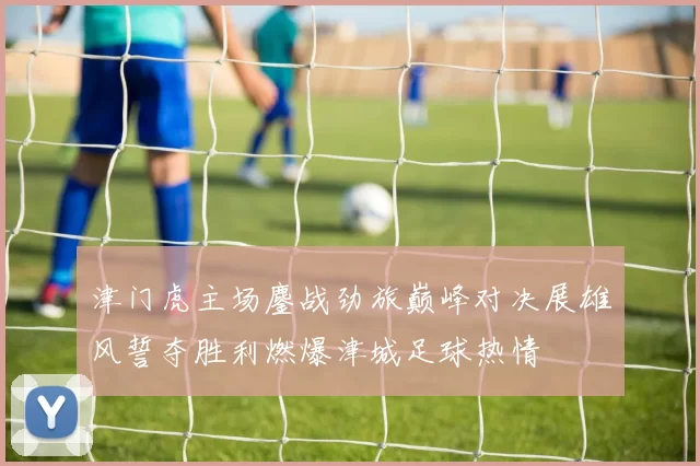 津门虎主场鏖战劲旅巅峰对决展雄风誓夺胜利燃爆津城足球热情
