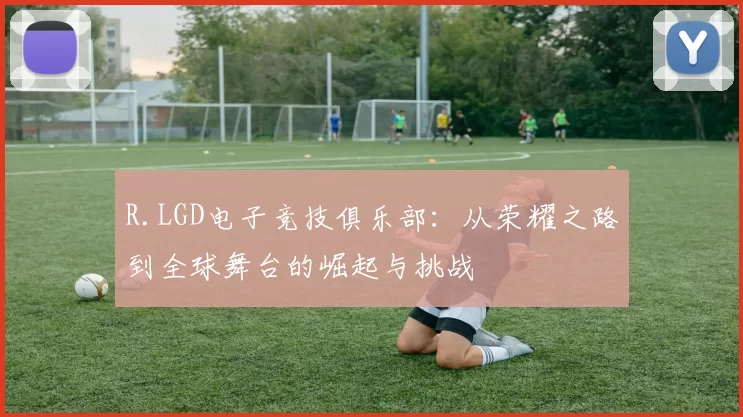 R.LGD电子竞技俱乐部：从荣耀之路到全球舞台的崛起与挑战