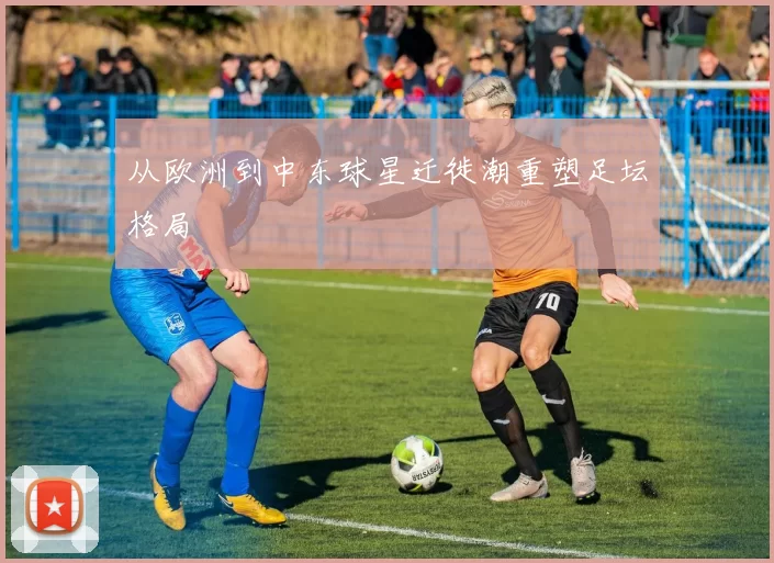 从欧洲到中东球星迁徙潮重塑足坛格局