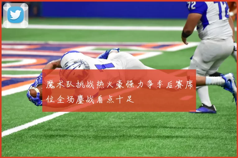 魔术队挑战热火豪强力争季后赛席位全场鏖战看点十足