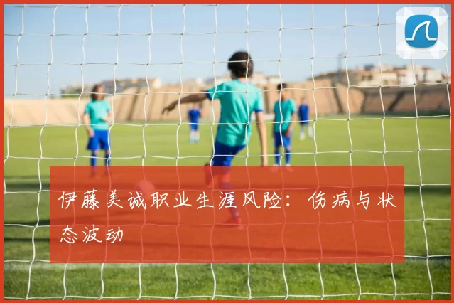 伊藤美诚职业生涯风险：伤病与状态波动