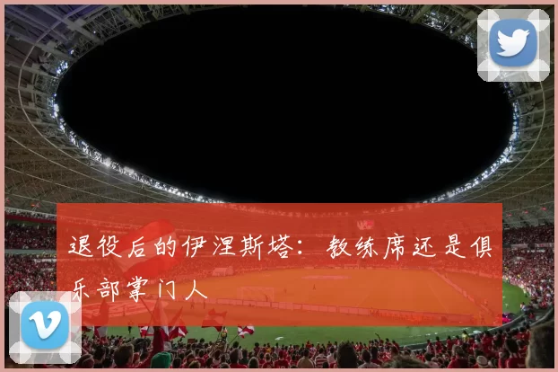 退役后的伊涅斯塔：教练席还是俱乐部掌门人