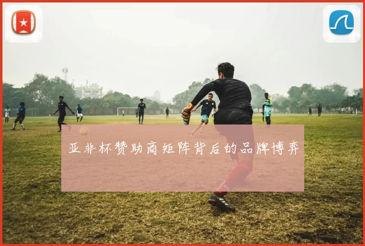 亚非杯赞助商矩阵背后的品牌博弈